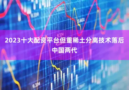 2023十大配资平台但重稀土分离技术落后中国两代