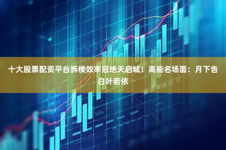 十大股票配资平台拆楼效率冠绝天启城！高能名场面：月下告白叶若依
