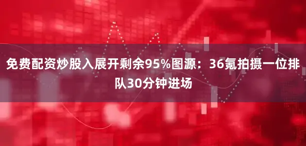 免费配资炒股入展开剩余95%图源：36氪拍摄一位排队30分钟进场
