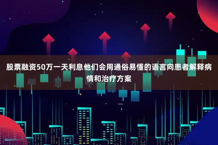 股票融资50万一天利息他们会用通俗易懂的语言向患者解释病情和治疗方案