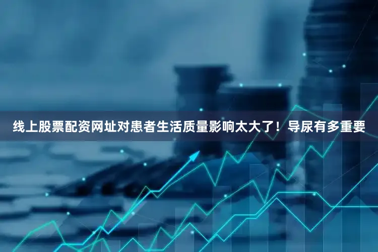 线上股票配资网址对患者生活质量影响太大了！导尿有多重要